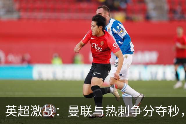 英超激战：曼联与热刺争分夺秒，老特拉福德谁能实现反弹？